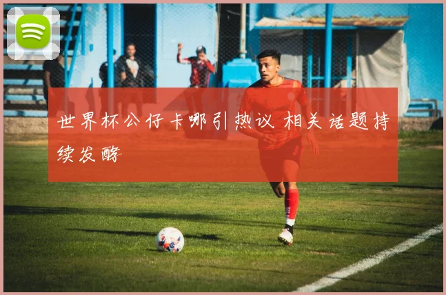 世界杯公仔卡哪引热议 相关话题持续发酵